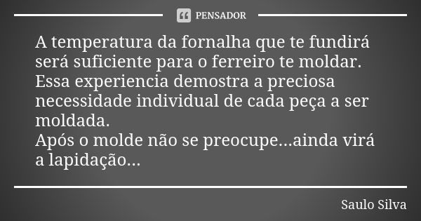 A temperatura da fornalha que te fundirá será suficiente para o ferreiro te moldar. Essa experiencia demostra a preciosa necessidade individual de cada peça a s... Frase de Saulo Silva.