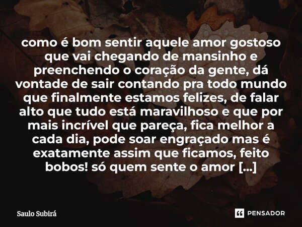 ⁠como é bom sentir aquele amor gostoso que vai chegando de mansinho e preenchendo o coração da gente, dá vontade de sair contando pra todo mundo que finalmente ... Frase de Saulo Subirá.