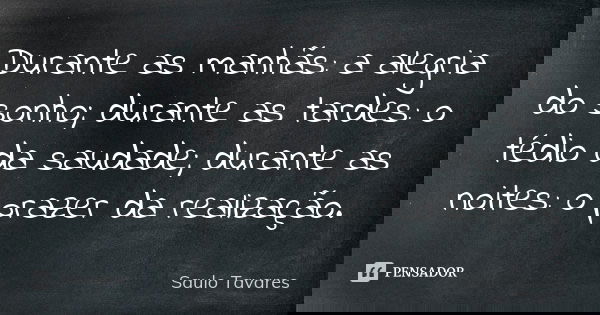 Durante as manhãs: a alegria do sonho; durante as tardes: o tédio da saudade; durante as noites: o prazer da realização.... Frase de Saulo Tavares.
