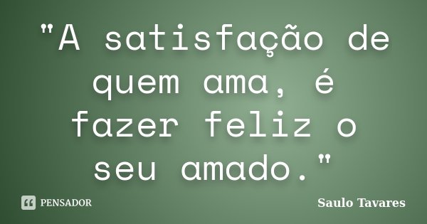 "A satisfação de quem ama, é fazer feliz o seu amado."... Frase de Saulo Tavares.