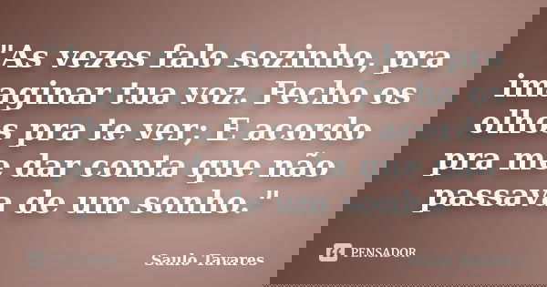 "As vezes falo sozinho, pra imaginar tua voz. Fecho os olhos pra te ver; E acordo pra me dar conta que não passava de um sonho."... Frase de Saulo Tavares.