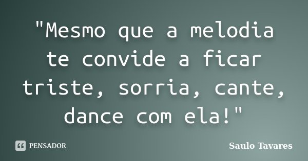 "Mesmo que a melodia te convide a ficar triste, sorria, cante, dance com ela!"... Frase de Saulo Tavares.