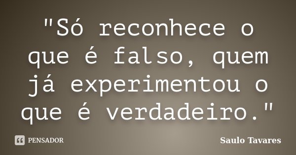 "Só reconhece o que é falso, quem já experimentou o que é verdadeiro."... Frase de Saulo Tavares.