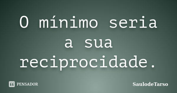 O mínimo seria a sua reciprocidade.... Frase de SaulodeTarso.