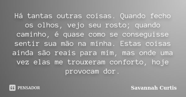 Há tantas outras coisas. Quando fecho os olhos, vejo seu rosto; quando caminho, é quase como se conseguisse sentir sua mão na minha. Estas coisas ainda são reai... Frase de Savannah Curtis.