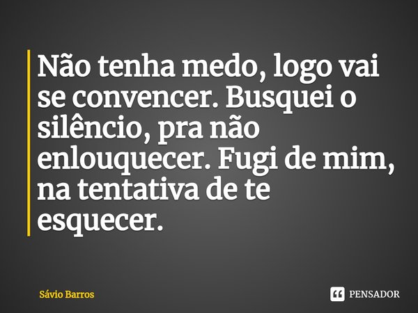 ⁠Não tenha medo, logo vai se convencer. Busquei o silêncio, pra não enlouquecer. Fugi de mim, na tentativa de te esquecer.... Frase de Sávio Barros.