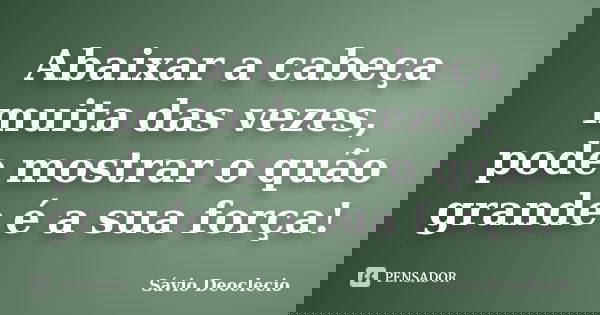 Abaixar a cabeça muita das vezes, pode mostrar o quão grande é a sua força!... Frase de Sávio Deoclecio.