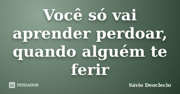 Você só vai aprender perdoar, quando alguém te ferir... Frase de Sávio Deoclecio.