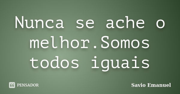 Nunca se ache o melhor.Somos todos iguais... Frase de Savio Emanuel.