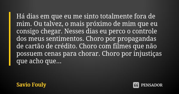 Há dias em que eu me sinto totalmente fora de mim. Ou talvez, o mais próximo de mim que eu consigo chegar. Nesses dias eu perco o controle dos meus sentimentos.... Frase de Savio Fouly.