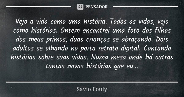 Vejo a vida como uma história. Todas as vidas, vejo como histórias. Ontem encontrei uma foto dos filhos dos meus primos, duas crianças se abraçando. Dois adulto... Frase de Savio Fouly.