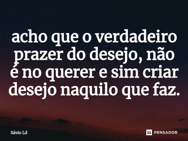 ⁠acho que o verdadeiro prazer do desejo, não é no querer e sim criar desejo naquilo que faz.... Frase de Sávio Ld.