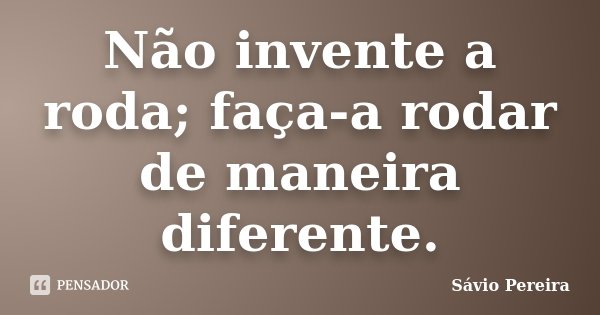 Não invente a roda; faça-a rodar de maneira diferente.... Frase de Sávio Pereira.