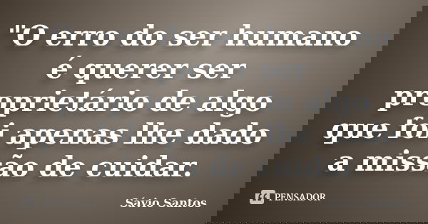 "O erro do ser humano é querer ser proprietário de algo que foi apenas lhe dado a missão de cuidar.... Frase de Sávio Santos.