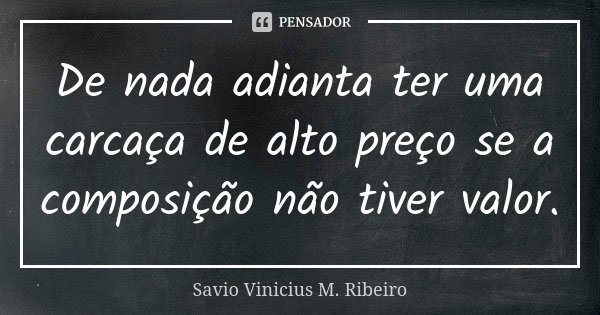 De nada adianta ter uma carcaça de alto preço se a composição não tiver valor.... Frase de Savio Vinicius M. Ribeiro.