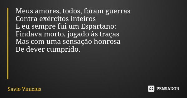 Meus amores, todos, foram guerras Contra exércitos inteiros E eu sempre fui um Espartano: Findava morto, jogado às traças Mas com uma sensação honrosa De dever ... Frase de Savio Vinicius.
