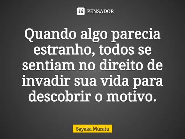 ⁠Quando algo parecia estranho, todos se sentiam no direito de invadir sua vida para descobrir o motivo.... Frase de Sayaka Murata.