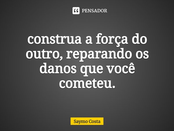 ⁠construa a força do outro, reparando os danos que você cometeu.... Frase de Saymo Costa.
