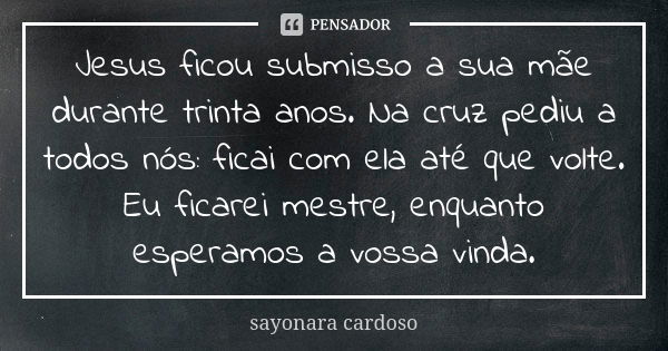 Jesus ficou submisso a sua mãe durante trinta anos. Na cruz pediu a todos nós: ficai com ela até que volte. Eu ficarei mestre, enquanto esperamos a vossa vinda.... Frase de sayonara cardoso.