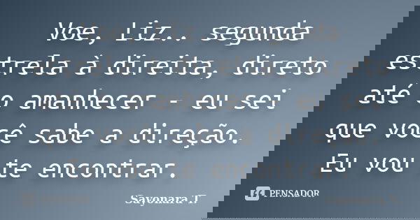 Voe, Liz.. segunda estrela à direita, direto até o amanhecer - eu sei que você sabe a direção. Eu vou te encontrar.... Frase de Sayonara T..