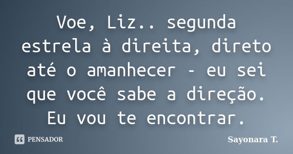 Voe, Liz.. segunda estrela à direita, direto até o amanhecer - eu sei que você sabe a direção. Eu vou te encontrar.... Frase de Sayonara T..