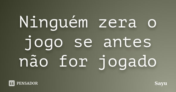 Ninguém zera o jogo se antes não for jogado... Frase de sayu.