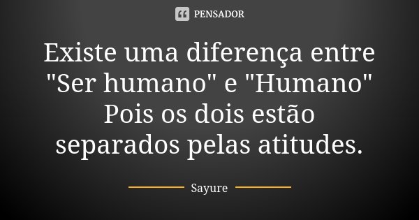 Existe uma diferença entre "Ser humano" e "Humano" Pois os dois estão separados pelas atitudes.... Frase de Sayure.