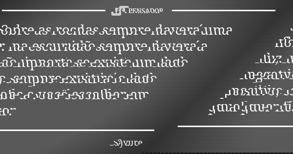 Sobre as rochas sempre haverá uma flor, na escuridão sempre haverá a luz, não importa se existe um lado negativo, sempre existirá o lado positivo, cabe a você e... Frase de Sayure.