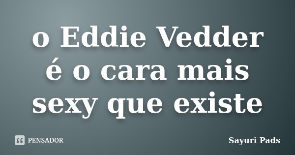 o Eddie Vedder é o cara mais sexy que existe... Frase de Sayuri Pads.