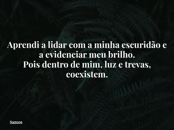 Aprendi a lidar com a minha escuridão e a evidenciar meu brilho. Pois dentro de mim, luz e trevas, coexistem.... Frase de sazuos.