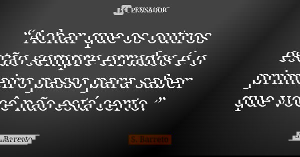 “Achar que os outros estão sempre errados é o primeiro passo para saber que você não está certo.”... Frase de S. Barreto.