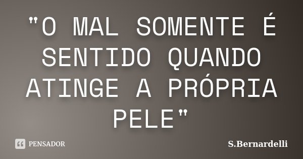"O MAL SOMENTE É SENTIDO QUANDO ATINGE A PRÓPRIA PELE"... Frase de S.Bernardelli.