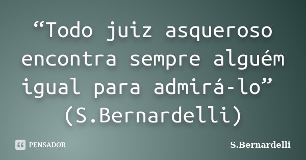 “Todo juiz asqueroso encontra sempre alguém igual para admirá-lo” (S.Bernardelli)... Frase de S.Bernardelli.