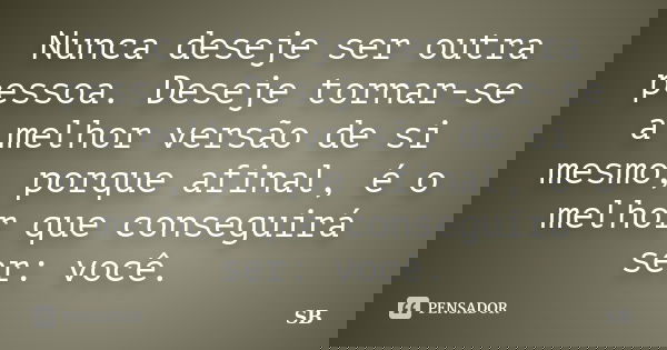 Nunca deseje ser outra pessoa. Deseje tornar-se a melhor versão de si mesmo, porque afinal, é o melhor que conseguirá ser: você.... Frase de SB.