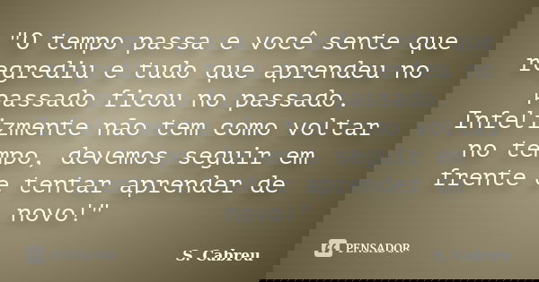 "O tempo passa e você sente que regrediu e tudo que aprendeu no passado ficou no passado. Infelizmente não tem como voltar no tempo, devemos seguir em fren... Frase de S.Cabreu.