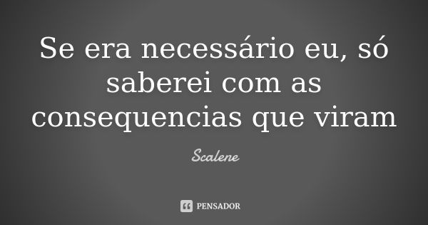 Se era necessário eu, só saberei com as consequencias que viram... Frase de Scalene.