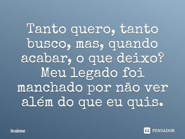 Tanto quero, tanto busco, mas, quando acabar, o que deixo? Meu legado foi manchado por não ver além do que eu quis.... Frase de Scalene.