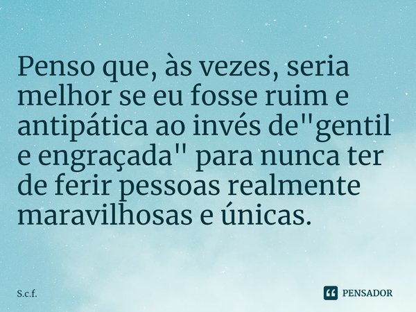 Penso que, às vezes, seria melhor se eu fosse ruim e antipática ao invés de "gentil e engraçada" para nunca ter de ferir pessoas realmente maravilhosa... Frase de S.c.f..