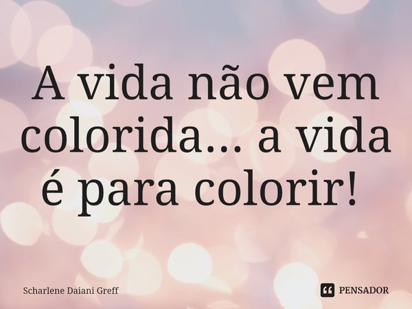 A vida não vem colorida... a vida é para colorir! ⁠... Frase de Scharlene Daiani Greff.