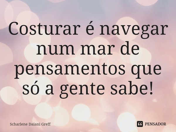 ⁠Costurar é navegar num mar de pensamentos que só a gente sabe!... Frase de Scharlene Daiani Greff.