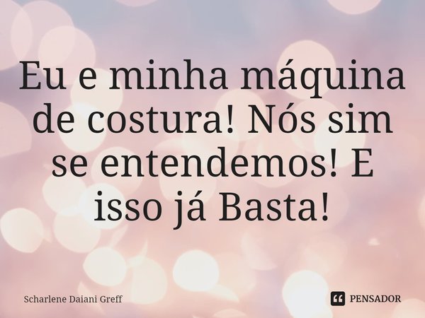 ⁠Eu e minha máquina de costura! Nós sim se entendemos! E isso já Basta!... Frase de Scharlene Daiani Greff.