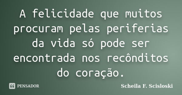 A felicidade que muitos procuram pelas periferias da vida só pode ser encontrada nos recônditos do coração.... Frase de Scheila F. Scisloski.