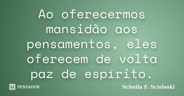 Ao oferecermos mansidão aos pensamentos, eles oferecem de volta paz de espírito.... Frase de Scheila F. Scisloski.