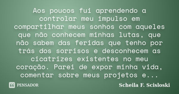 Aos poucos fui aprendendo a controlar meu impulso em compartilhar meus sonhos com aqueles que não conhecem minhas lutas, que não sabem das feridas que tenho por... Frase de Scheila F. Scisloski.