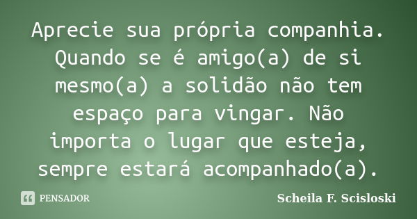 Aprecie sua própria companhia. Quando se é amigo(a) de si mesmo(a) a solidão não tem espaço para vingar. Não importa o lugar que esteja, sempre estará acompanha... Frase de Scheila F. Scisloski.