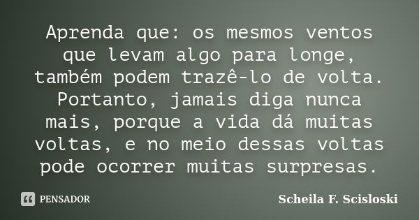 Aprenda que: os mesmos ventos que levam algo para longe, também podem trazê-lo de volta. Portanto, jamais diga nunca mais, porque a vida dá muitas voltas, e no ... Frase de Scheila F. Scisloski.