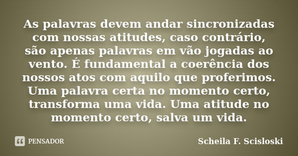 As palavras devem andar sincronizadas com nossas atitudes, caso contrário, são apenas palavras em vão jogadas ao vento. É fundamental a coerência dos nossos ato... Frase de Scheila F. Scisloski.