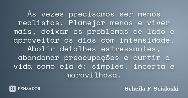 Às vezes precisamos ser menos realistas. Planejar menos e viver mais, deixar os problemas de lado e aproveitar os dias com intensidade. Abolir detalhes estressa... Frase de Scheila F. Scisloski.