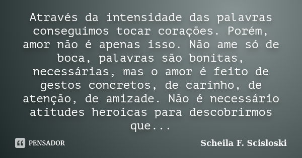 Através da intensidade das palavras conseguimos tocar corações. Porém, amor não é apenas isso. Não ame só de boca, palavras são bonitas, necessárias, mas o amor... Frase de Scheila F. Scisloski.