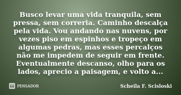 Busco levar uma vida tranquila, sem pressa, sem correria. Caminho descalça pela vida. Vou andando nas nuvens, por vezes piso em espinhos e tropeço em algumas pe... Frase de Scheila F. Scisloski.